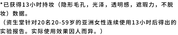已获得13小时持妆（隐形毛孔，光泽，透明感，遮瑕力，不脱妆）数据。（资生堂针对20名20-59岁的亚洲女性连续使用13小时后得出的实验报告。实际使用效果因人而异。）
