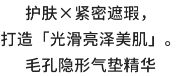 护肤×紧密遮瑕， 打造「光滑亮泽美肌」。 毛孔隐形气垫精华
