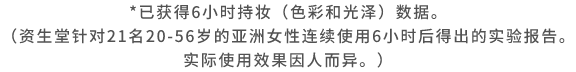 已获得6小时持妆（色彩和光泽）数据。（资生堂针对21名20-56岁的亚洲女性连续使用6小时后得出的实验报告。实际使用效果因人而异。）