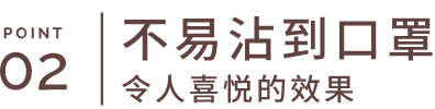 POINT 02 不易沾到口罩 令人喜悦的效果