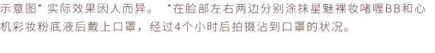 示意图* 实际效果因人而异。 *在脸部左右两边分别涂抹星魅裸妆啫喱BB和心机彩妆粉底液后戴上口罩，经过4个小时后拍摄沾到口罩的状况。